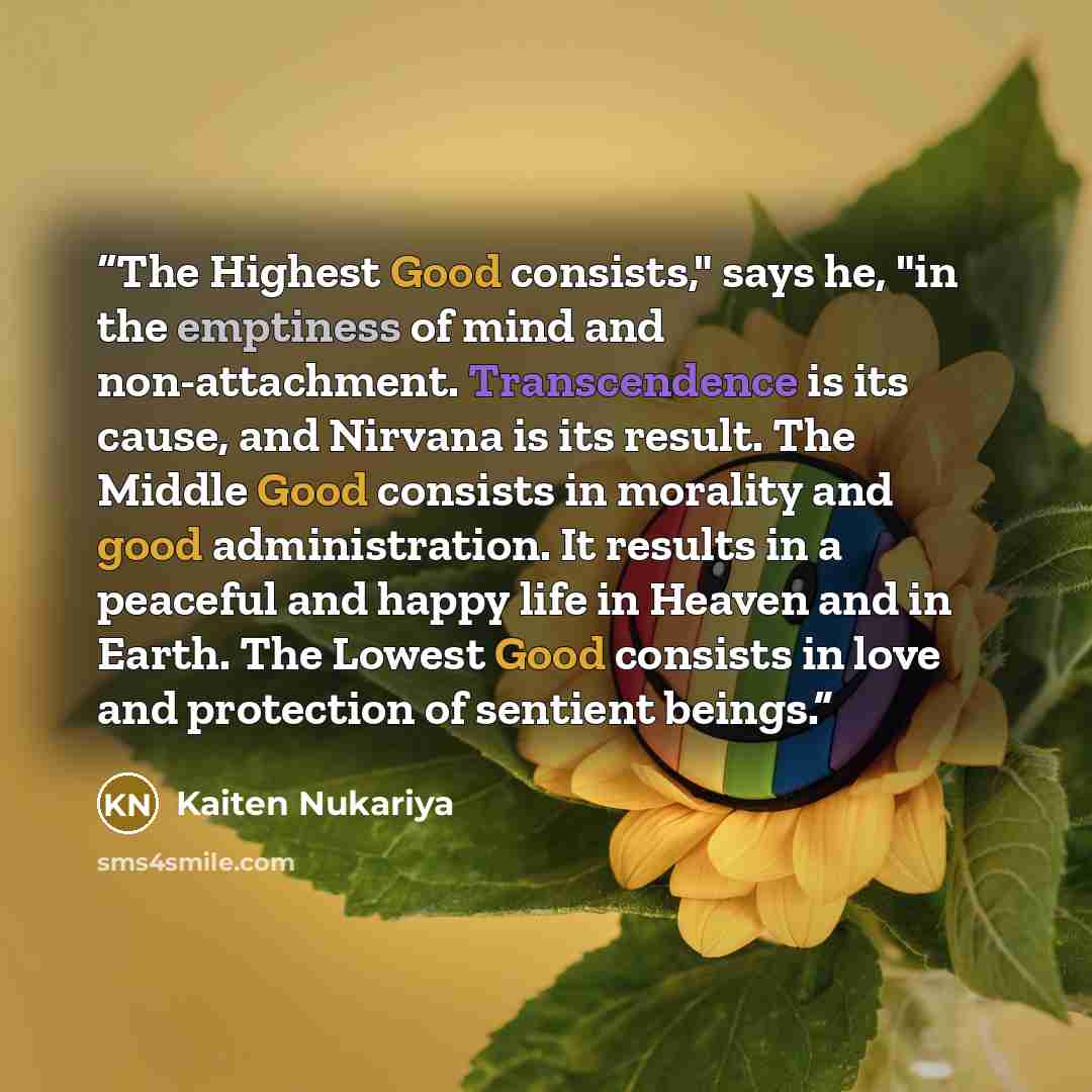 “The Highest Good consists," says he, "in the emptiness of mind and non-attachment. Transcendence is its cause, and Nirvana is its result. The Middle Good consists in morality and good administration. It results in a peaceful and happy life in Heaven and in Earth. The Lowest Good consists in love…” quote by Kaiten Nukariya
