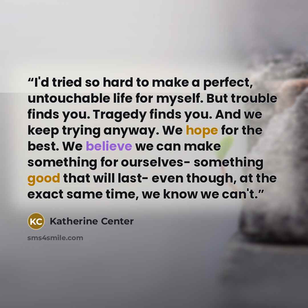 “I'd tried so hard to make a perfect, untouchable life for myself. But trouble finds you. Tragedy finds you. And we keep trying anyway. We hope for the best. We believe we can make something for ourselves- something good that will last- even though, at the exact same time, we know we can't.” quote by Katherine Center