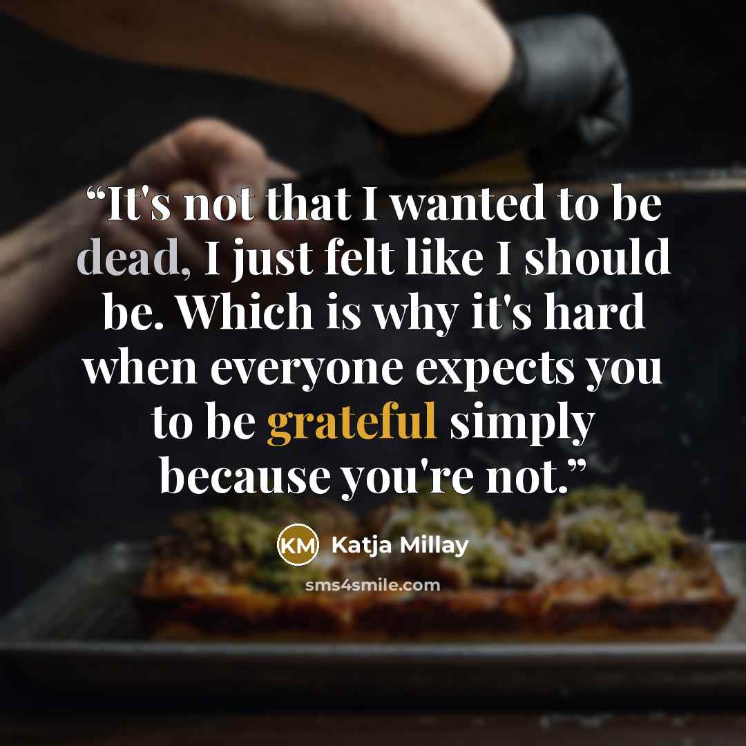 “It's not that I wanted to be dead, I just felt like I should be. Which is why it's hard when everyone expects you to be grateful simply because you're not.” quote by Katja Millay
