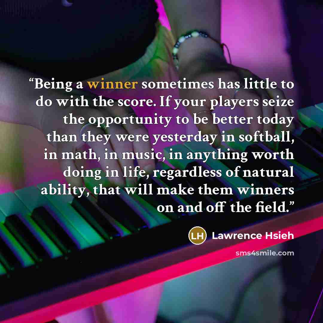 “Being a winner sometimes has little to do with the score. If your players seize the opportunity to be better today than they were yesterday in softball, in math, in music, in anything worth doing in life, regardless of natural ability, that will make them winners on and off the field.” quote by Lawrence Hsieh