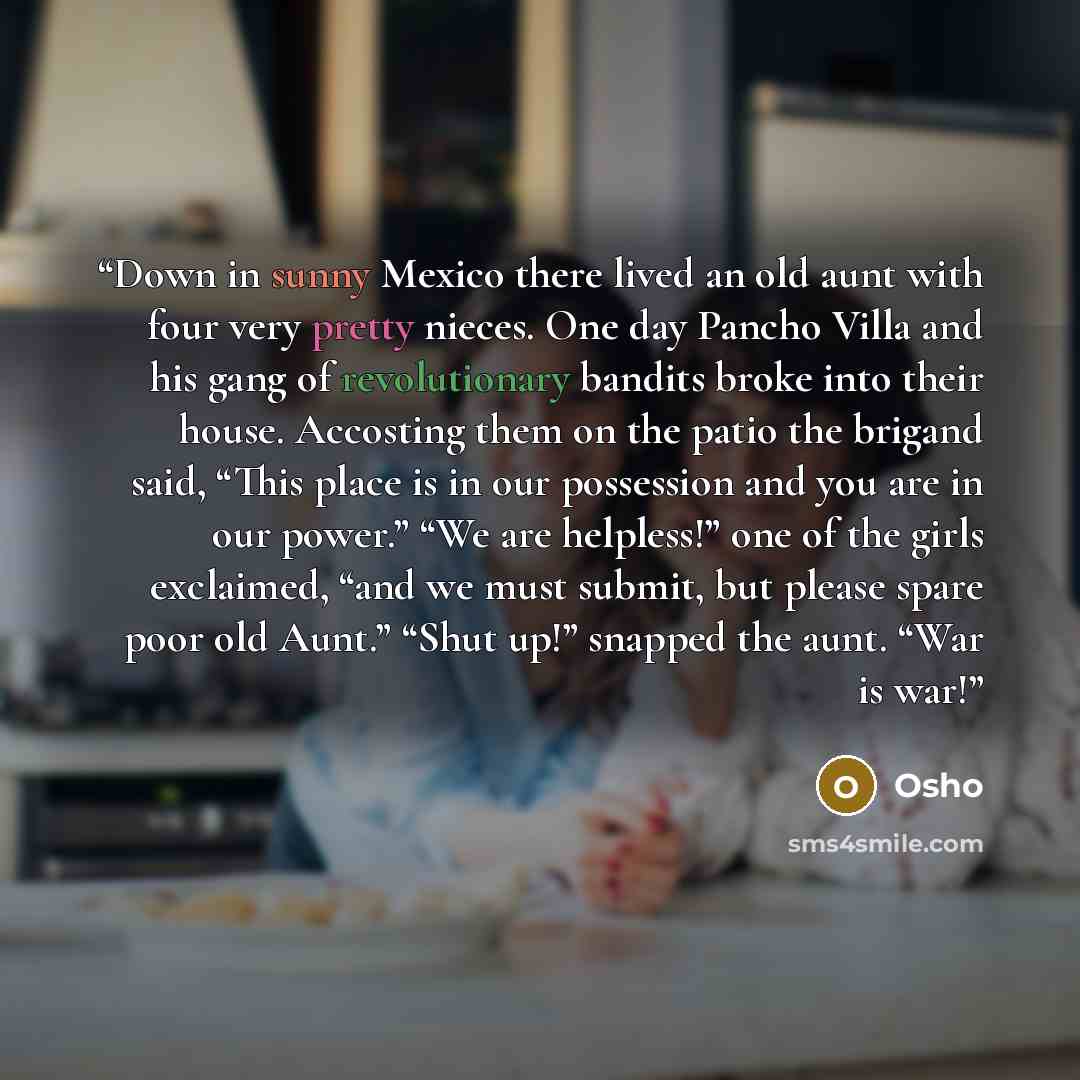 “Down in sunny Mexico there lived an old aunt with four very pretty nieces. One day Pancho Villa and his gang of revolutionary bandits broke into their house. Accosting them on the patio the brigand said, “This place is in our possession and you are in our power.” “We are helpless!” one of the…” quote by Osho