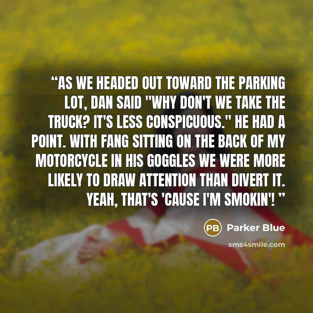 “As we headed out toward the parking lot, Dan said "Why don't we take the truck? It's less conspicuous." He had a point. With Fang sitting on the back of my motorcycle in his goggles we were more likely to draw attention than divert it. YEAH, THAT'S 'CAUSE I'M SMOKIN'!” quote by Parker Blue
