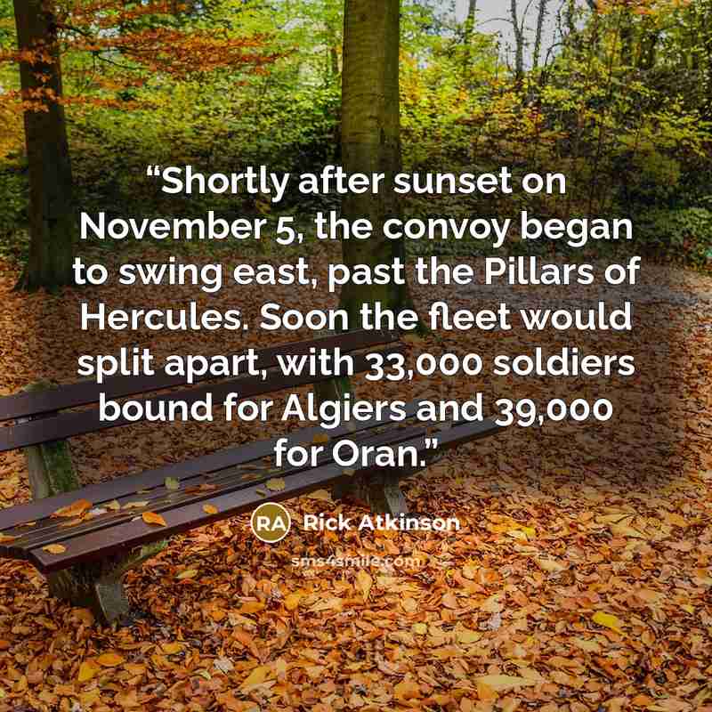 “Shortly after sunset on November 5, the convoy began to swing east, past the Pillars of Hercules. Soon the fleet would split apart, with 33,000 soldiers bound for Algiers and 39,000 for Oran.” quote by Rick Atkinson