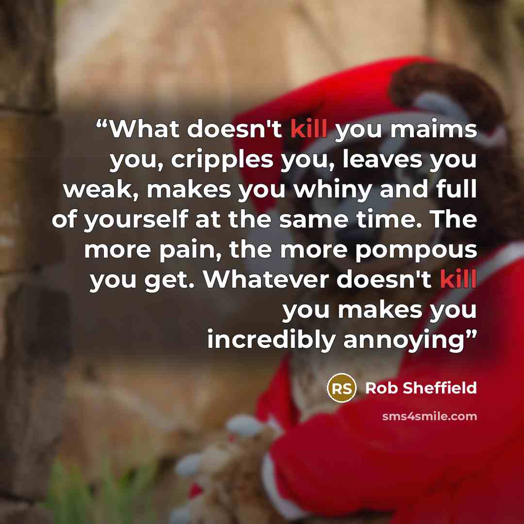 “What doesn't kill you maims you, cripples you, leaves you weak, makes you whiny and full of yourself at the same time. The more pain, the more pompous you get. Whatever doesn't kill you makes you incredibly annoying” quote by Rob Sheffield