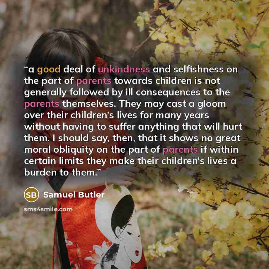 “a good deal of unkindness and selfishness on the part of parents towards children is not generally followed by ill consequences to the parents themselves. They may cast a gloom over their children’s lives for many years without having to suffer anything that will hurt them. I should say, then…” quote by Samuel Butler