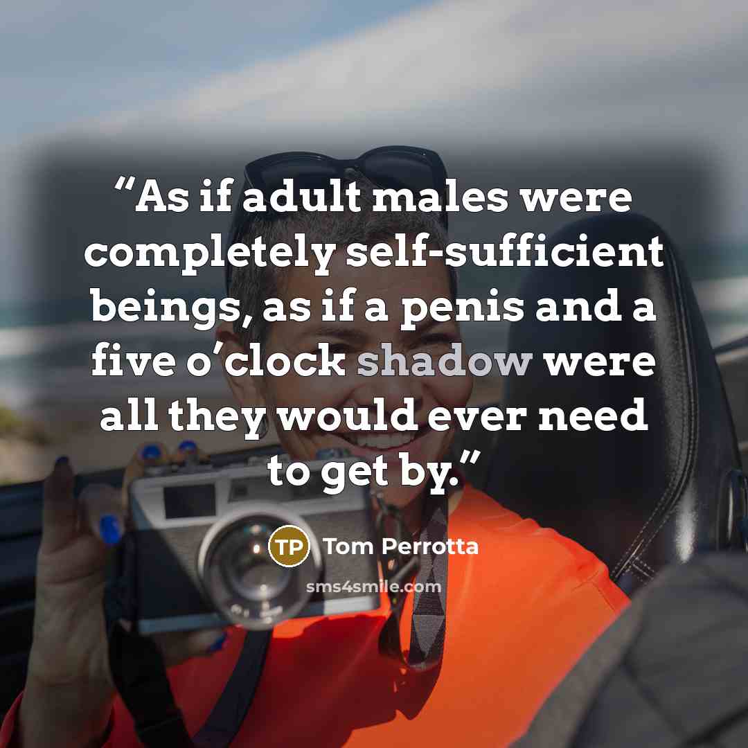 “As if adult males were completely self-sufficient beings, as if a penis and a five o’clock shadow were all they would ever need to get by.” quote by Tom Perrotta