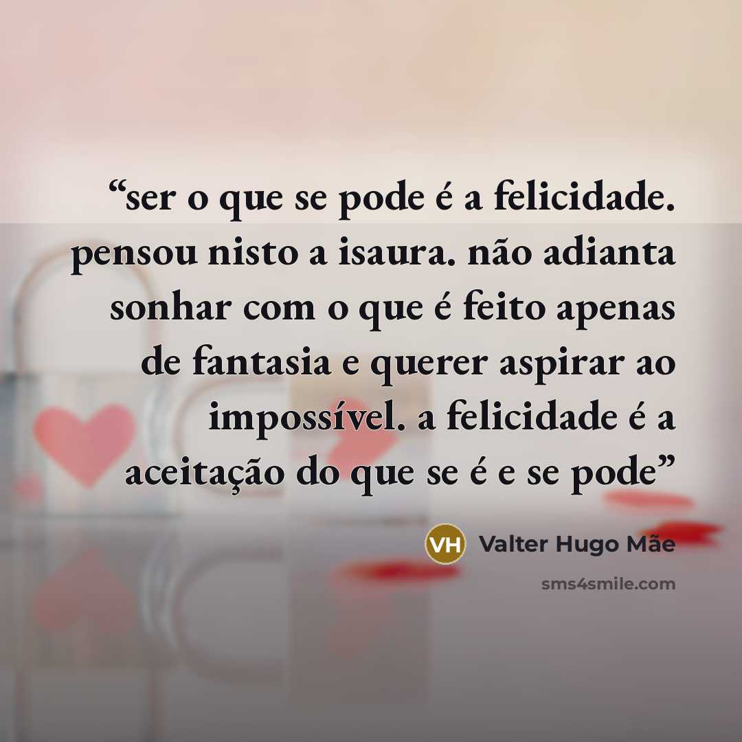 “ser o que se pode é a felicidade. pensou nisto a isaura. não adianta sonhar com o que é feito apenas de fantasia e querer aspirar ao impossível. a felicidade é a aceitação do que se é e se pode” quote by Valter Hugo Mãe