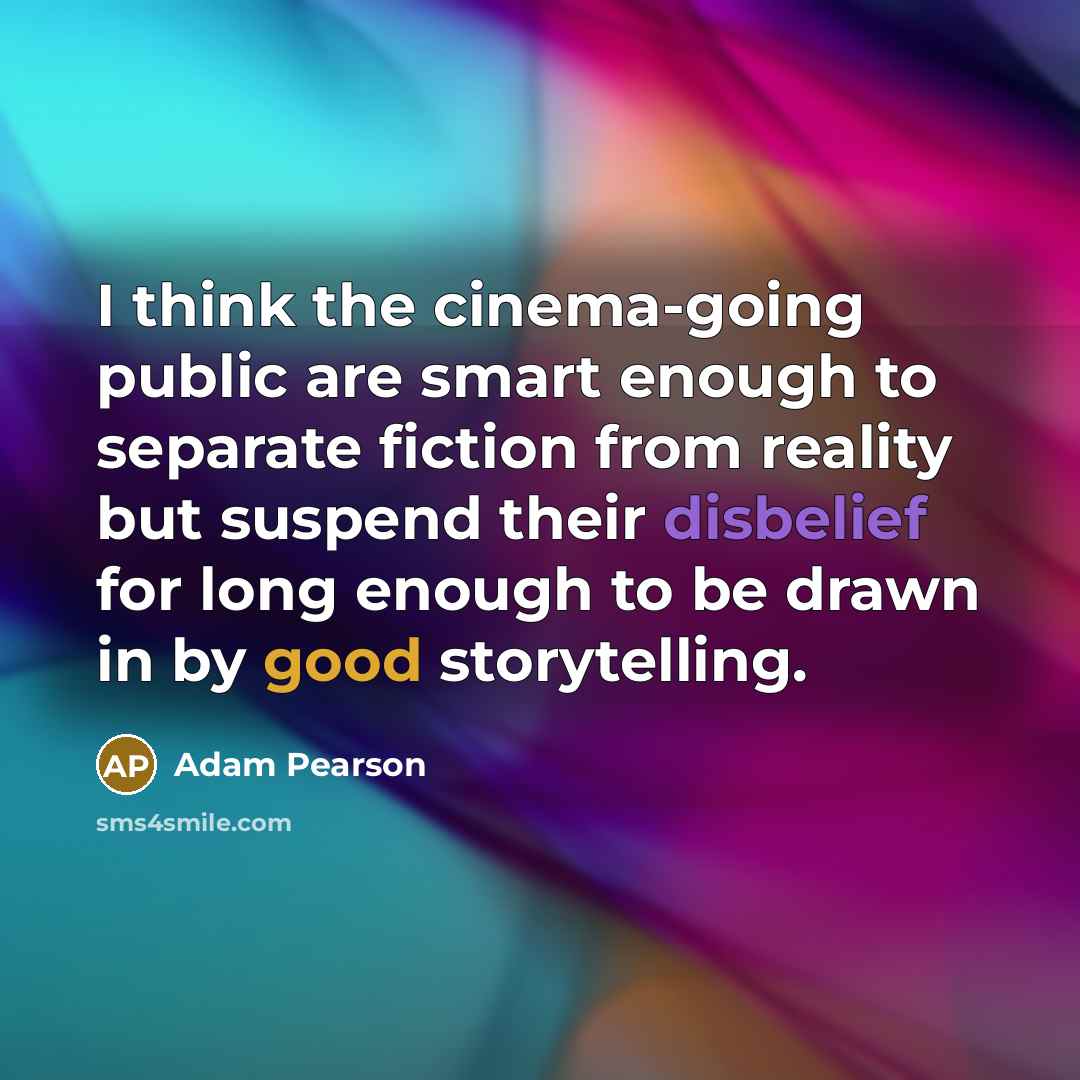 “I think the cinema-going public are smart enough to separate fiction from reality but suspend their disbelief for long enough to be drawn in by good storytelling.” quote by Adam Pearson