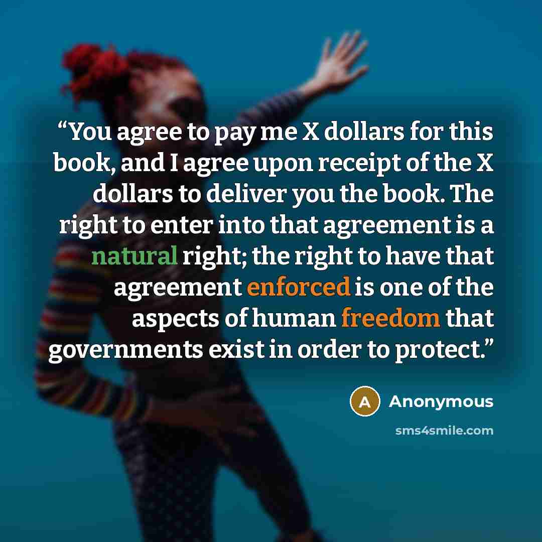 “You agree to pay me X dollars for this book, and I agree upon receipt of the X dollars to deliver you the book. The right to enter into that agreement is a natural right; the right to have that agreement enforced is one of the aspects of human freedom that governments exist in order to protect.” quote by Anonymous