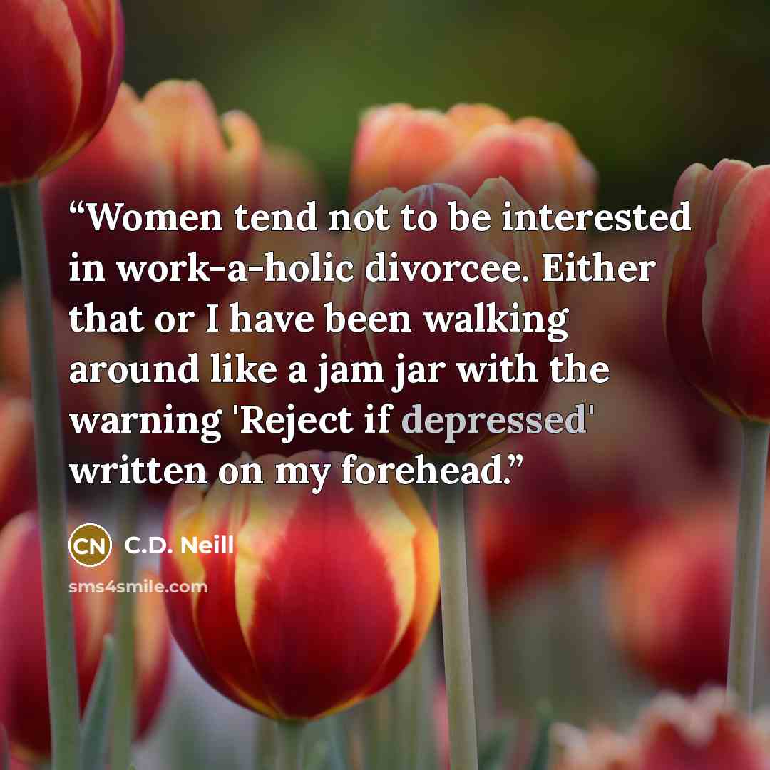 “Women tend not to be interested in work-a-holic divorcee. Either that or I have been walking around like a jam jar with the warning 'Reject if depressed' written on my forehead.” quote by C.D. Neill