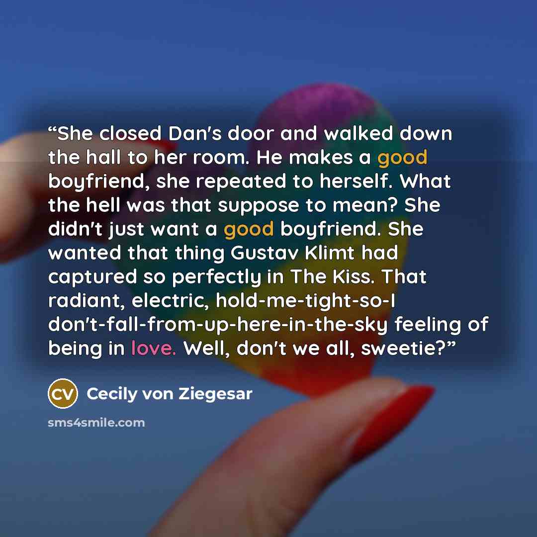 “She closed Dan's door and walked down the hall to her room. He makes a good boyfriend, she repeated to herself. What the hell was that suppose to mean? She didn't just want a good boyfriend. She wanted that thing Gustav Klimt had captured so perfectly in The Kiss. That radiant, electric…” quote by Cecily von Ziegesar