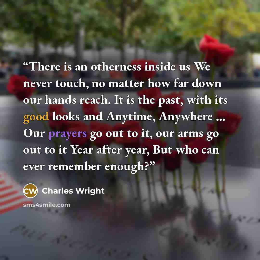 “There is an otherness inside us We never touch, no matter how far down our hands reach. It is the past, with its good looks and Anytime, Anywhere ... Our prayers go out to it, our arms go out to it Year after year, But who can ever remember enough?” quote by Charles Wright