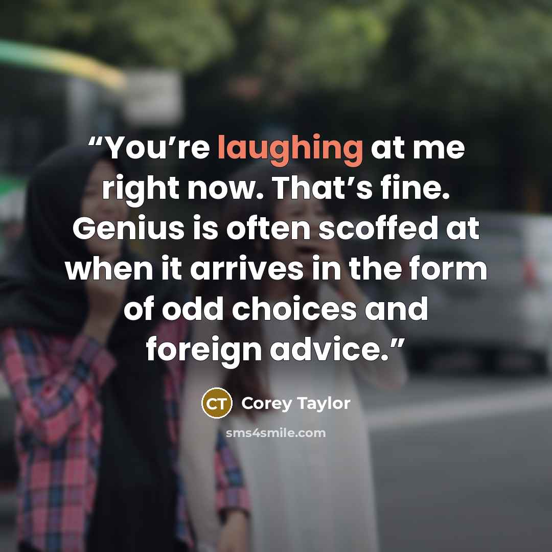 “You’re laughing at me right now. That’s fine. Genius is often scoffed at when it arrives in the form of odd choices and foreign advice.” quote by Corey Taylor