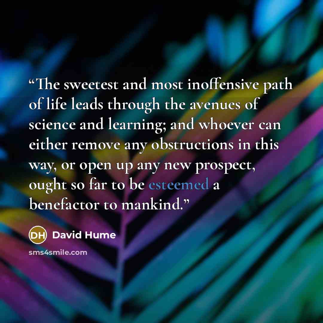 “The sweetest and most inoffensive path of life leads through the avenues of science and learning; and whoever can either remove any obstructions in this way, or open up any new prospect, ought so far to be esteemed a benefactor to mankind.” quote by David Hume