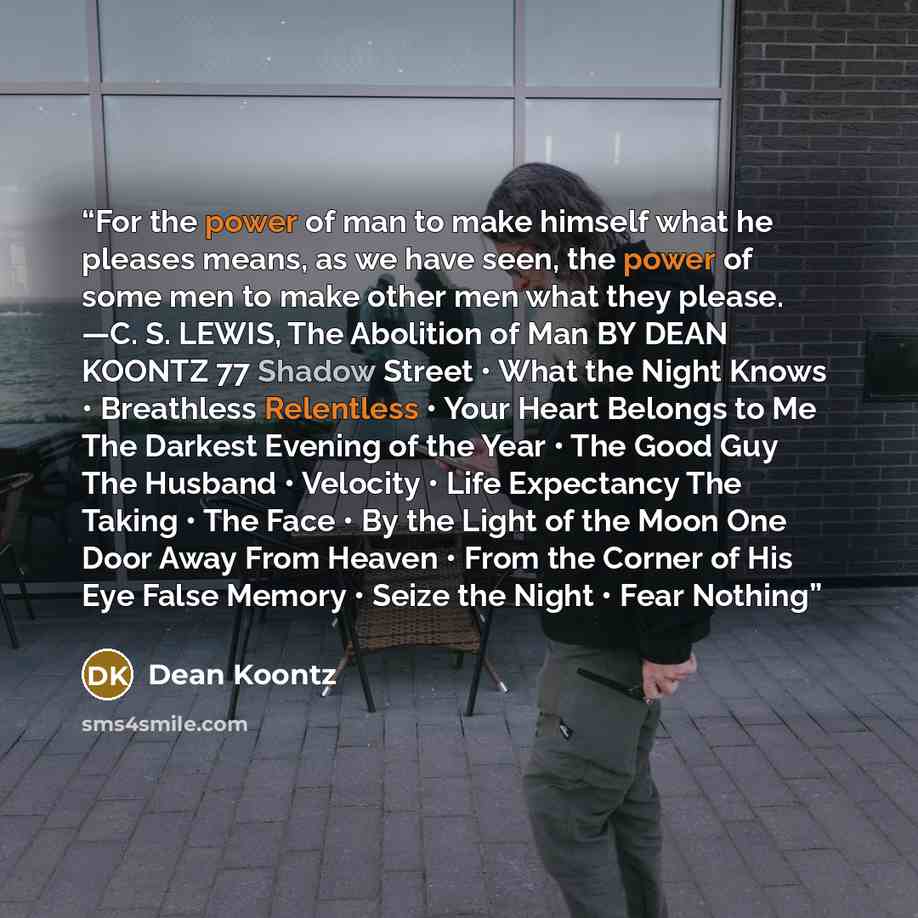 “For the power of man to make himself what he pleases means, as we have seen, the power of some men to make other men what they please. —C. S. LEWIS, The Abolition of Man BY DEAN KOONTZ 77 Shadow Street • What the Night Knows • Breathless Relentless • Your Heart Belongs to Me The Darkest Evening of…” quote by Dean Koontz