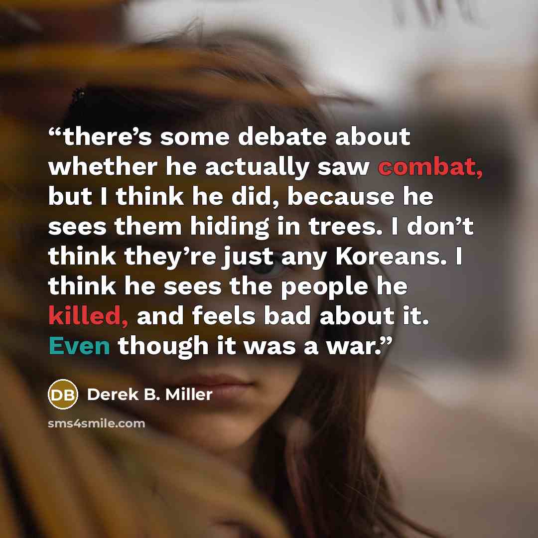 “there’s some debate about whether he actually saw combat, but I think he did, because he sees them hiding in trees. I don’t think they’re just any Koreans. I think he sees the people he killed, and feels bad about it. Even though it was a war.” quote by Derek B. Miller