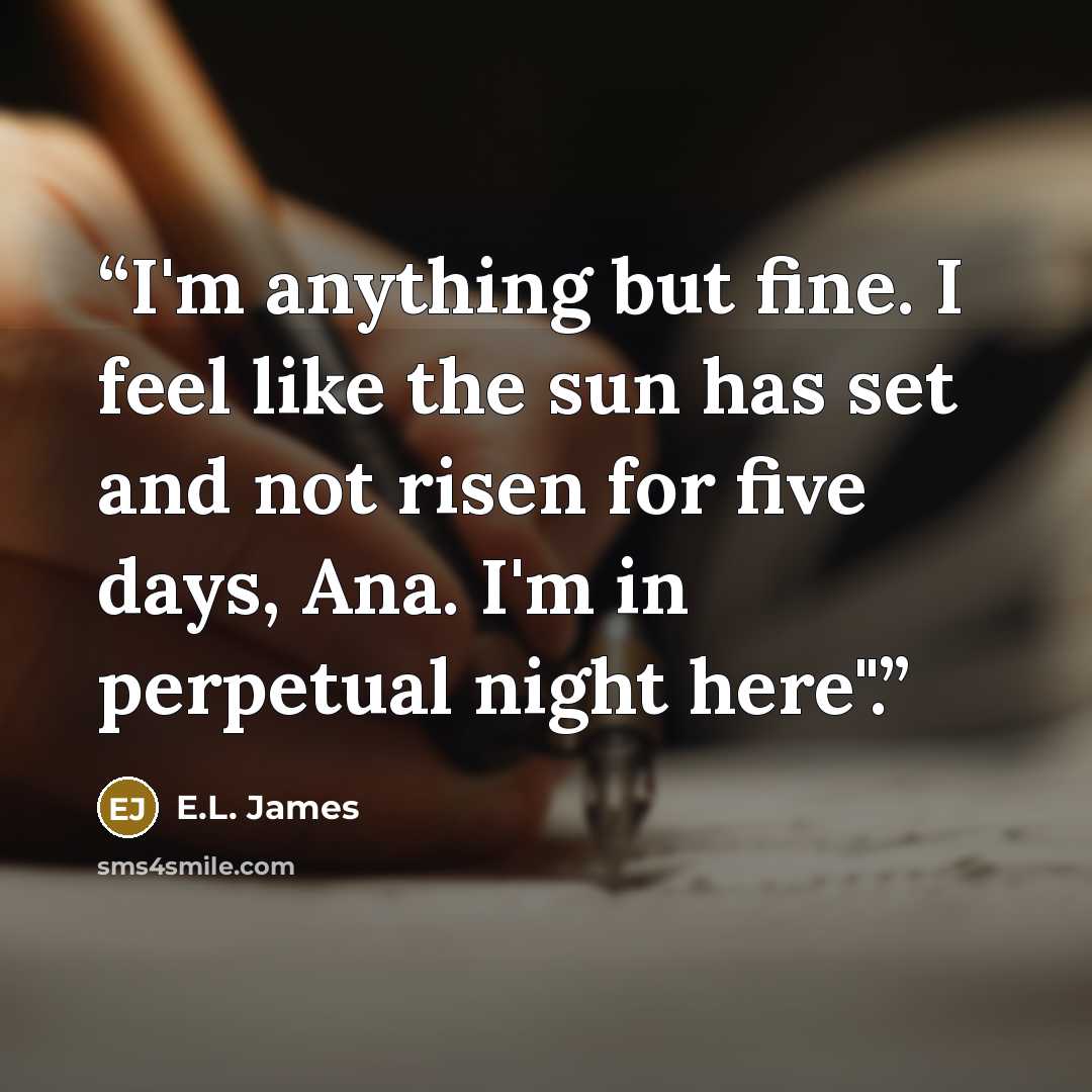 “I'm anything but fine. I feel like the sun has set and not risen for five days, Ana. I'm in perpetual night here".” quote by E.L. James