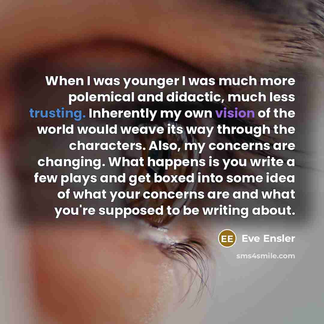“When I was younger I was much more polemical and didactic, much less trusting. Inherently my own vision of the world would weave its way through the characters. Also, my concerns are changing. What happens is you write a few plays and get boxed into some idea of what your concerns are and what…” quote by Eve Ensler