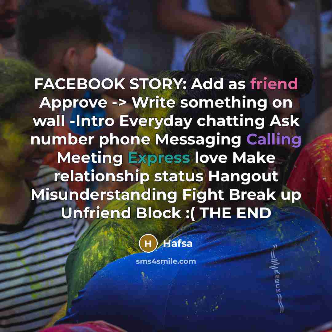 “FACEBOOK STORY: Add as friend Approve -> Write something on wall -Intro Everyday chatting Ask number phone Messaging Calling Meeting Express love Make relationship status Hangout Misunderstanding Fight Break up Unfriend Block :( THE END” quote by Hafsa