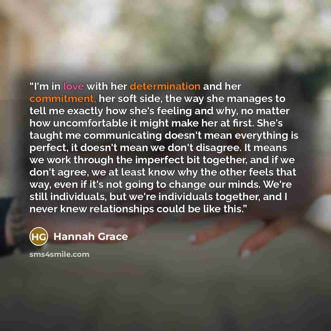 “I'm in love with her determination and her commitment, her soft side, the way she manages to tell me exactly how she's feeling and why, no matter how uncomfortable it might make her at first. She's taught me communicating doesn't mean everything is perfect, it doesn't mean we don't disagree. It…” quote by Hannah Grace