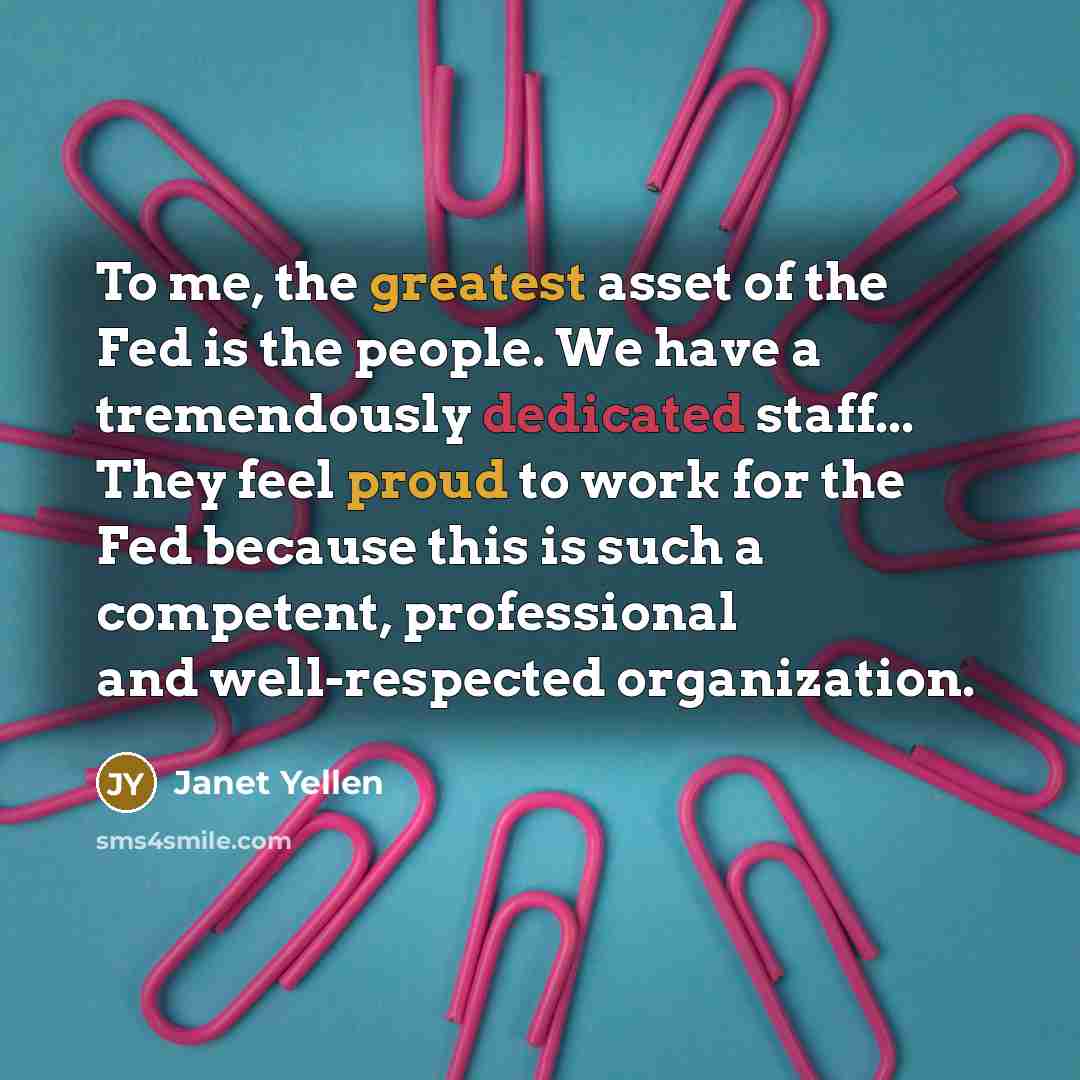 “To me, the greatest asset of the Fed is the people. We have a tremendously dedicated staff... They feel proud to work for the Fed because this is such a competent, professional and well-respected organization.” quote by Janet Yellen