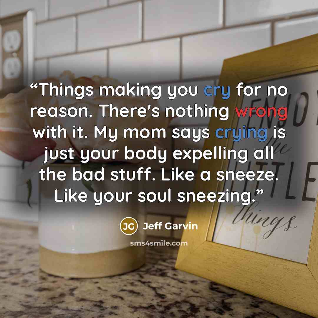 “Things making you cry for no reason. There's nothing wrong with it. My mom says crying is just your body expelling all the bad stuff. Like a sneeze. Like your soul sneezing.” quote by Jeff Garvin