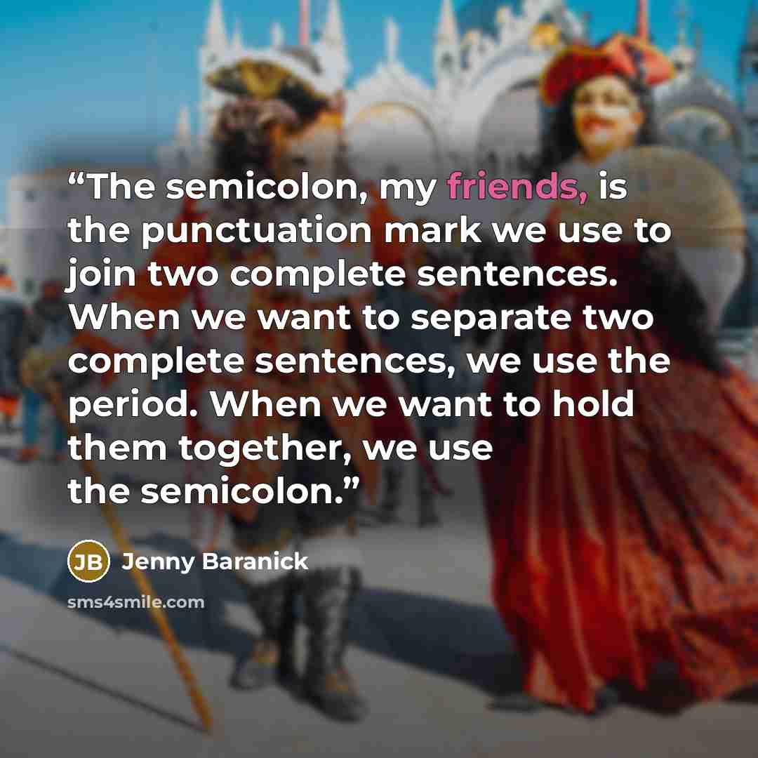 “The semicolon, my friends, is the punctuation mark we use to join two complete sentences. When we want to separate two complete sentences, we use the period. When we want to hold them together, we use the semicolon.” quote by Jenny Baranick