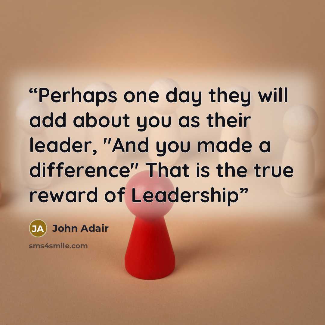 “Perhaps one day they will add about you as their leader, "And you made a difference" That is the true reward of Leadership” quote by John Adair