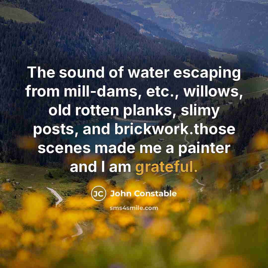 “The sound of water escaping from mill-dams, etc., willows, old rotten planks, slimy posts, and brickwork.those scenes made me a painter and I am grateful.” quote by John Constable