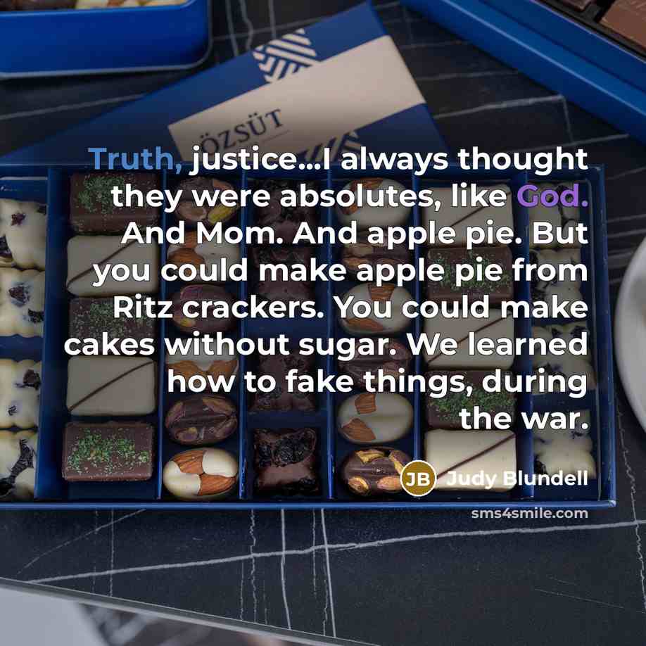 “Truth, justice...I always thought they were absolutes, like God. And Mom. And apple pie. But you could make apple pie from Ritz crackers. You could make cakes without sugar. We learned how to fake things, during the war.” quote by Judy Blundell
