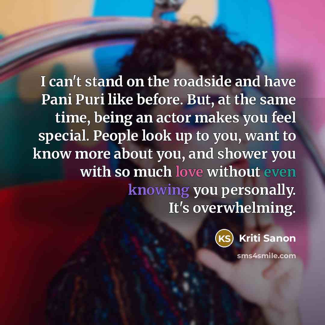 “I can't stand on the roadside and have Pani Puri like before. But, at the same time, being an actor makes you feel special. People look up to you, want to know more about you, and shower you with so much love without even knowing you personally. It's overwhelming.” quote by Kriti Sanon