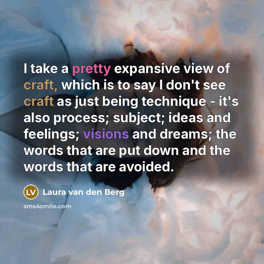 “I take a pretty expansive view of craft, which is to say I don't see craft as just being technique - it's also process; subject; ideas and feelings; visions and dreams; the words that are put down and the words that are avoided.” quote by Laura van den Berg