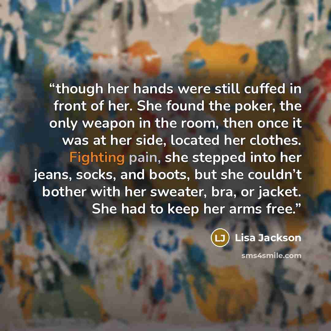 “though her hands were still cuffed in front of her. She found the poker, the only weapon in the room, then once it was at her side, located her clothes. Fighting pain, she stepped into her jeans, socks, and boots, but she couldn’t bother with her sweater, bra, or jacket. She had to keep her arms…” quote by Lisa Jackson
