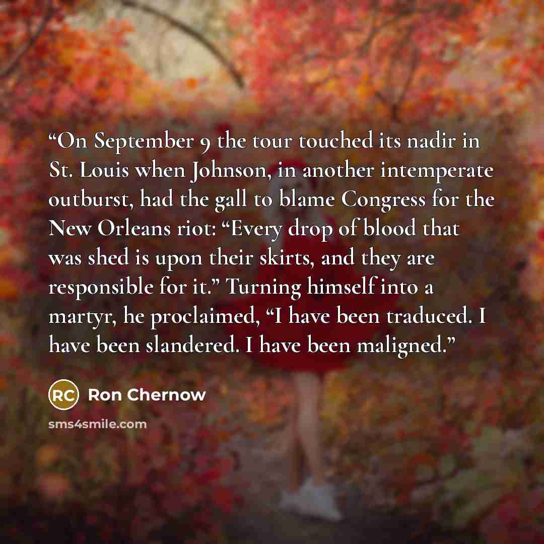 “On September 9 the tour touched its nadir in St. Louis when Johnson, in another intemperate outburst, had the gall to blame Congress for the New Orleans riot: “Every drop of blood that was shed is upon their skirts, and they are responsible for it.” Turning himself into a martyr, he proclaimed, “I…” quote by Ron Chernow