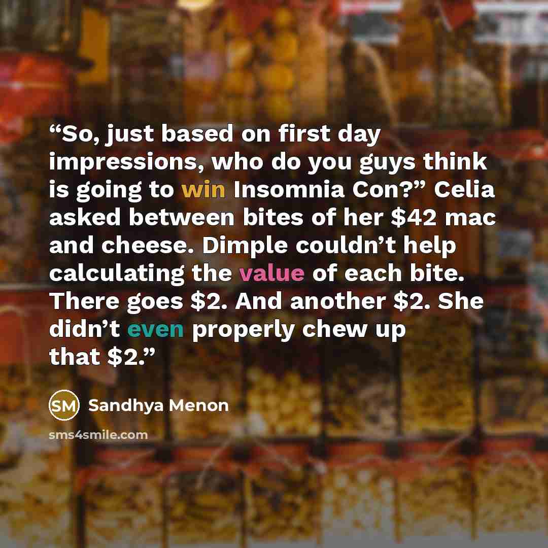 “So, just based on first day impressions, who do you guys think is going to win Insomnia Con?” Celia asked between bites of her $42 mac and cheese. Dimple couldn’t help calculating the value of each bite. There goes $2. And another $2. She didn’t even properly chew up that $2.” quote by Sandhya Menon