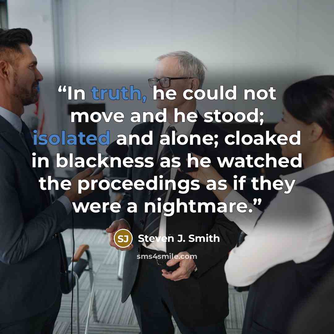 “In truth, he could not move and he stood; isolated and alone; cloaked in blackness as he watched the proceedings as if they were a nightmare.” quote by Steven J. Smith