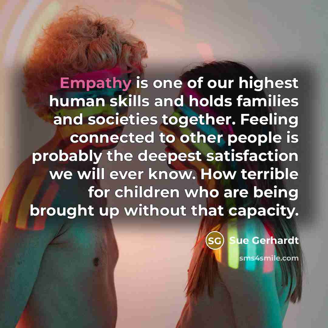 “Empathy is one of our highest human skills and holds families and societies together. Feeling connected to other people is probably the deepest satisfaction we will ever know. How terrible for children who are being brought up without that capacity.” quote by Sue Gerhardt