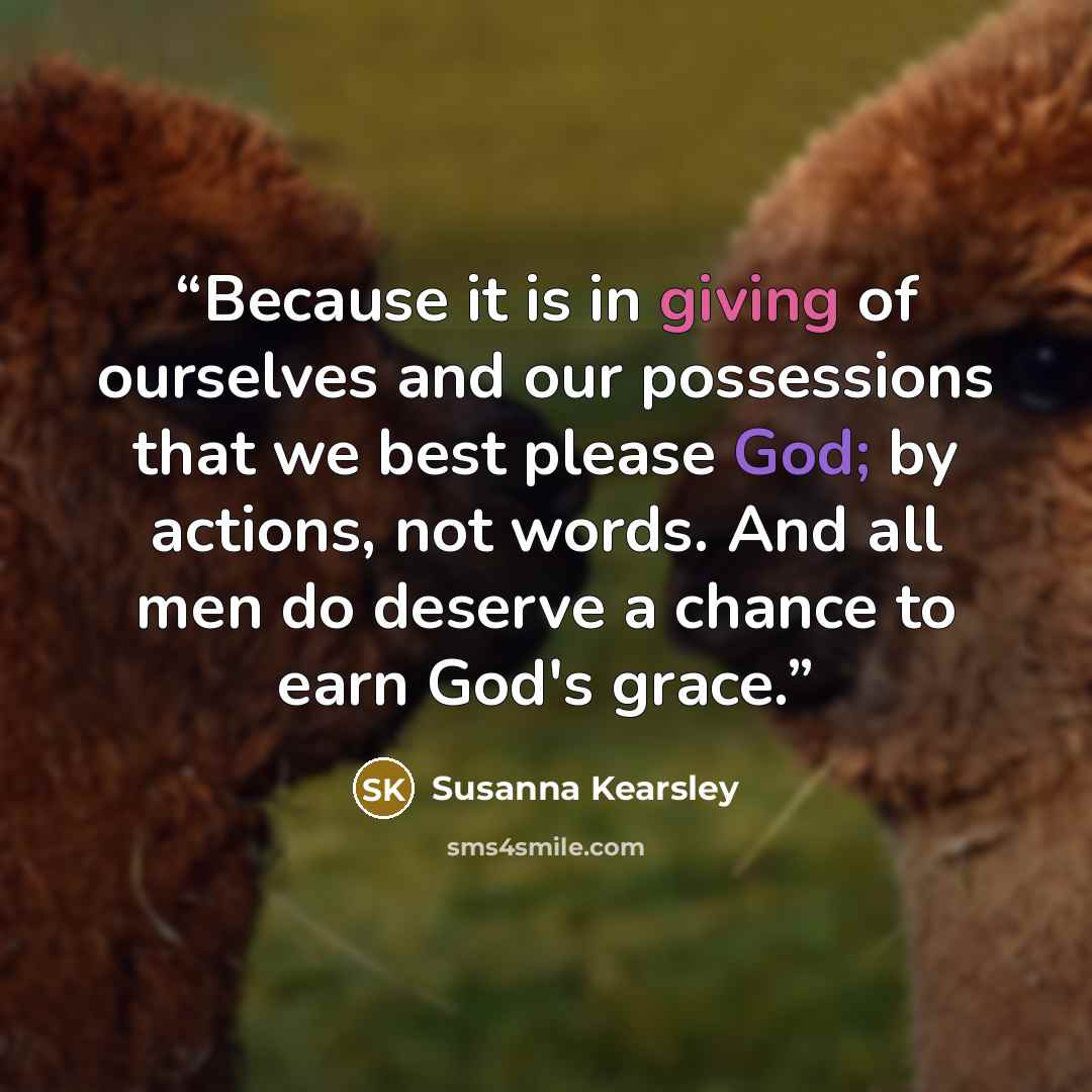 “Because it is in giving of ourselves and our possessions that we best please God; by actions, not words. And all men do deserve a chance to earn God's grace.” quote by Susanna Kearsley