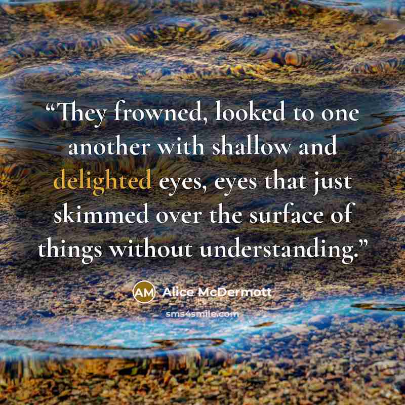 “They frowned, looked to one another with shallow and delighted eyes, eyes that just skimmed over the surface of things without understanding.” quote by Alice McDermott