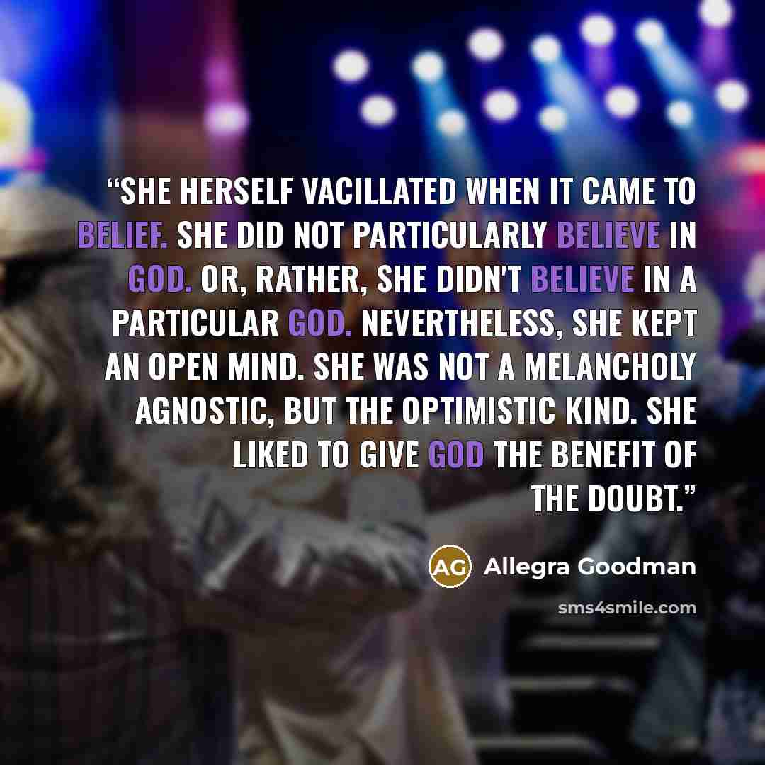 “She herself vacillated when it came to belief. She did not particularly believe in God. Or, rather, she didn't believe in a particular God. Nevertheless, she kept an open mind. She was not a melancholy agnostic, but the optimistic kind. She liked to give God the benefit of the doubt.” quote by Allegra Goodman