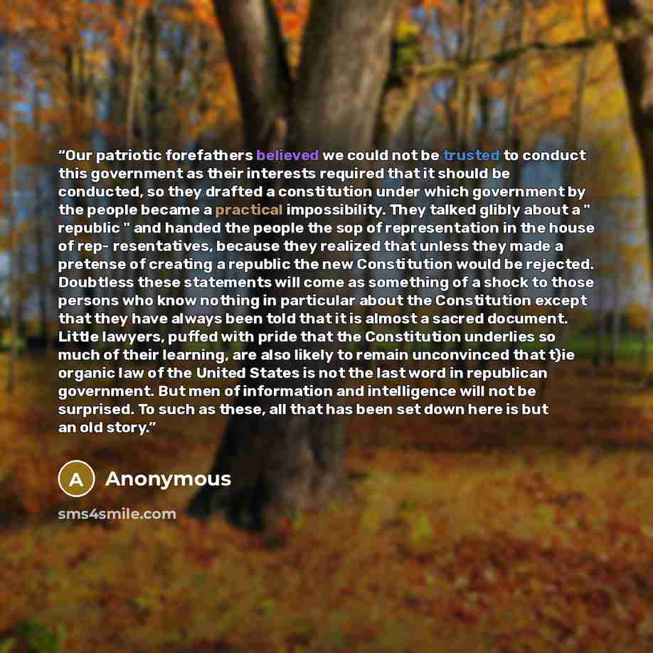 “Our patriotic forefathers believed we could not be trusted to conduct this government as their interests required that it should be conducted, so they drafted a constitution under which government by the people became a practical impossibility. They talked glibly about a " republic " and handed…” quote by Anonymous