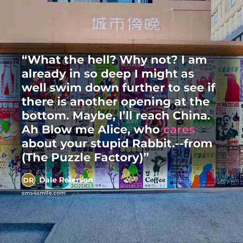 “What the hell? Why not? I am already in so deep I might as well swim down further to see if there is another opening at the bottom. Maybe, I’ll reach China. Ah Blow me Alice, who cares about your stupid Rabbit.--from (The Puzzle Factory)” quote by Dale Reierson
