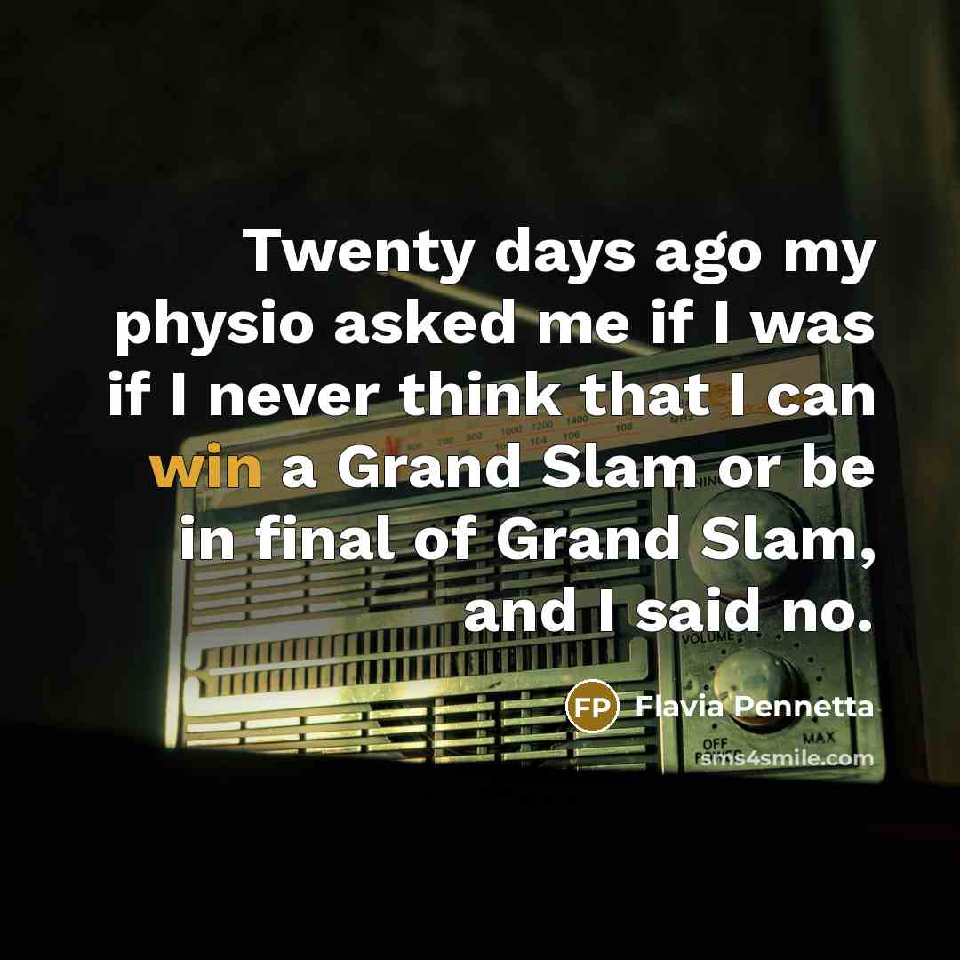 “Twenty days ago my physio asked me if I was if I never think that I can win a Grand Slam or be in final of Grand Slam, and I said no.” quote by Flavia Pennetta