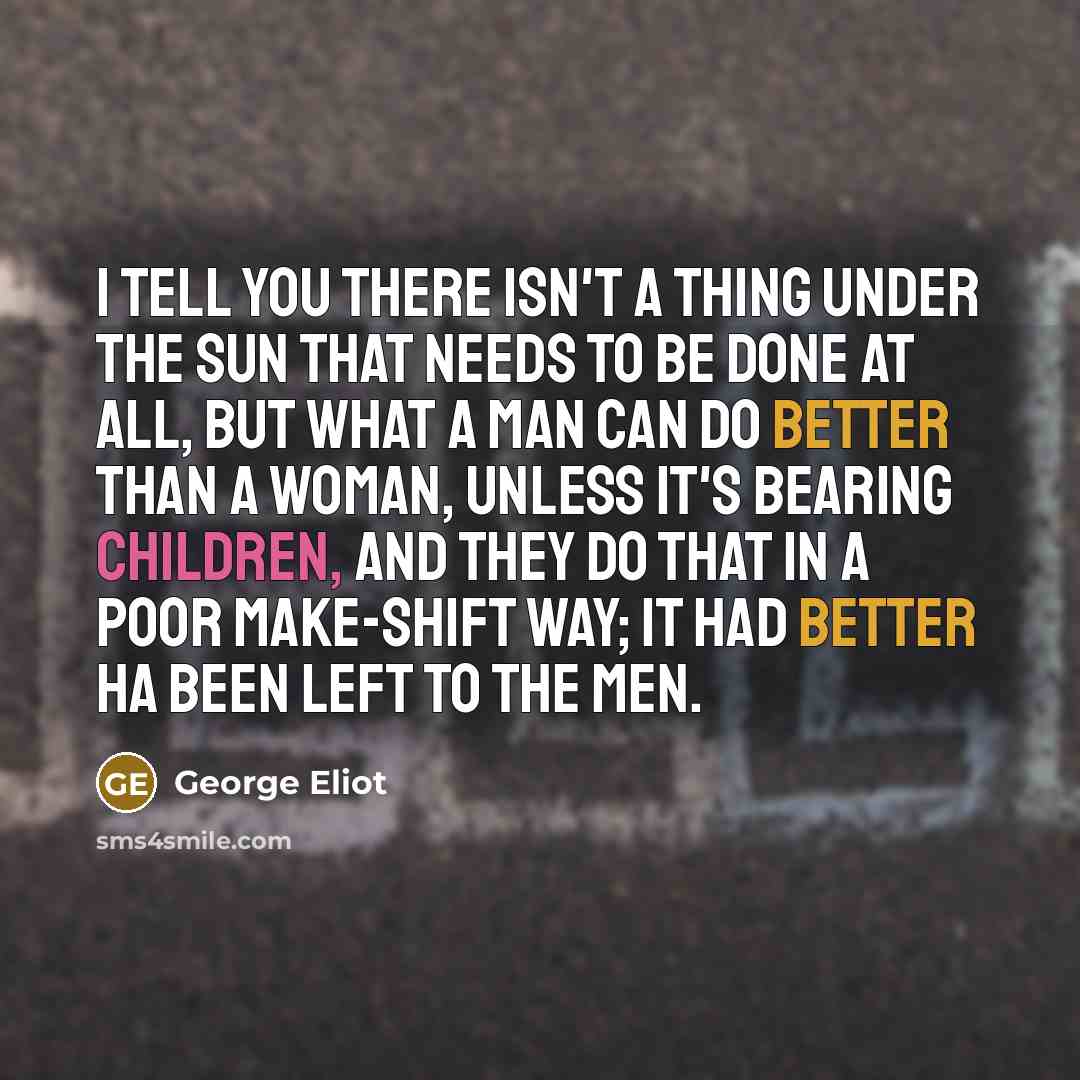 “I tell you there isn't a thing under the sun that needs to be done at all, but what a man can do better than a woman, unless it's bearing children, and they do that in a poor make-shift way; it had better ha been left to the men.” quote by George Eliot