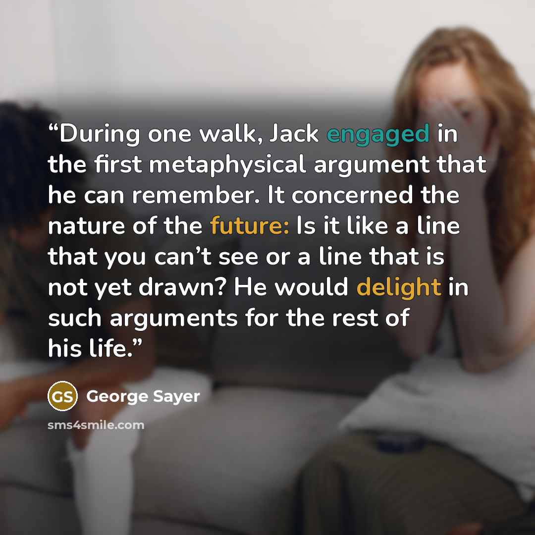 “During one walk, Jack engaged in the first metaphysical argument that he can remember. It concerned the nature of the future: Is it like a line that you can’t see or a line that is not yet drawn? He would delight in such arguments for the rest of his life.” quote by George Sayer