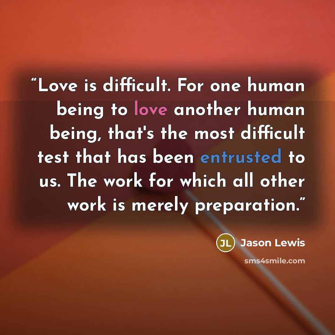 “Love is difficult. For one human being to love another human being, that's the most difficult test that has been entrusted to us. The work for which all other work is merely preparation.” quote by Jason Lewis