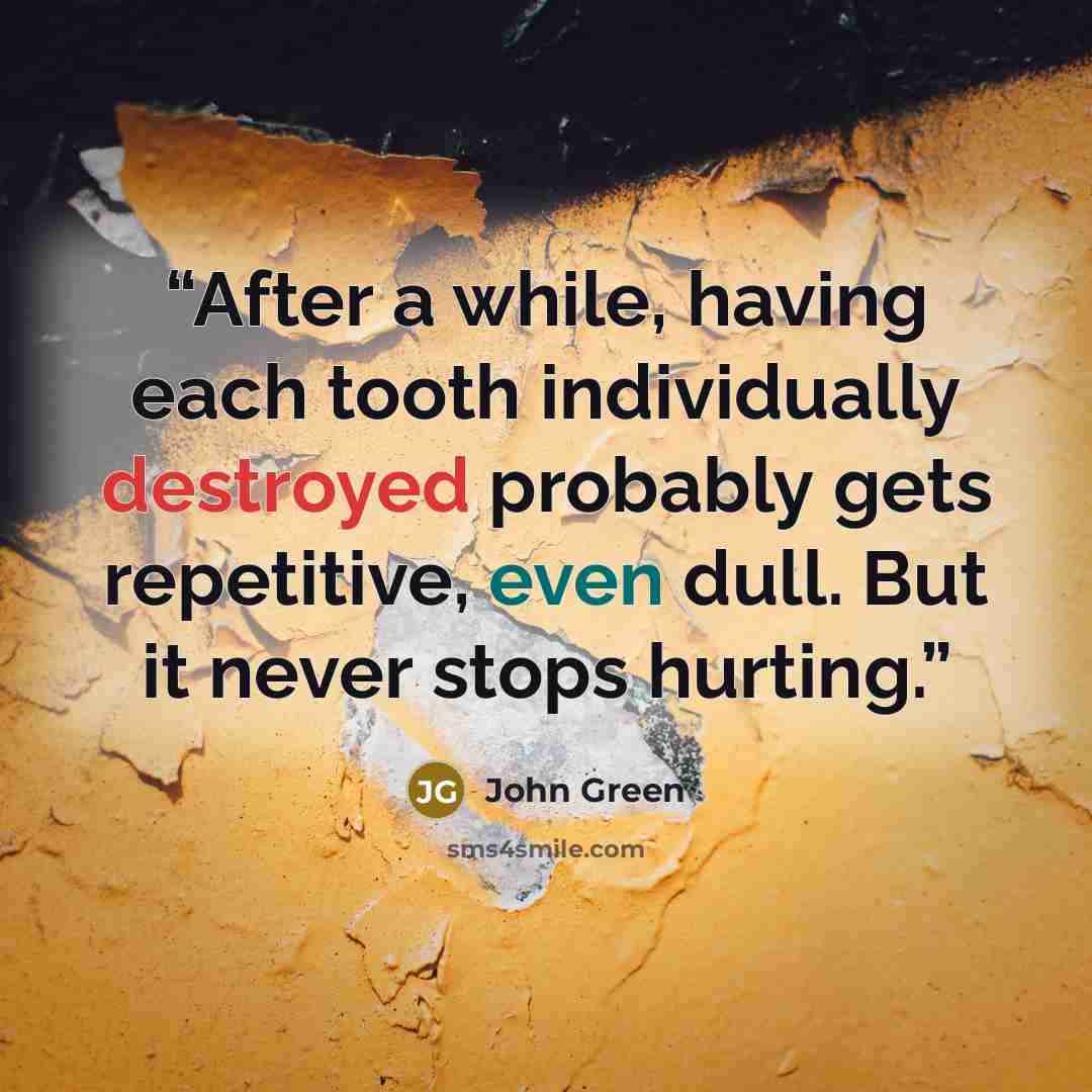 “After a while, having each tooth individually destroyed probably gets repetitive, even dull. But it never stops hurting.” quote by John Green