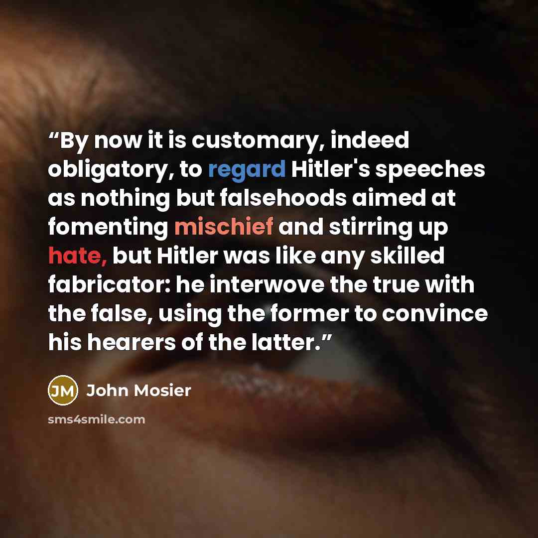 “By now it is customary, indeed obligatory, to regard Hitler's speeches as nothing but falsehoods aimed at fomenting mischief and stirring up hate, but Hitler was like any skilled fabricator: he interwove the true with the false, using the former to convince his hearers of the latter.” quote by John Mosier