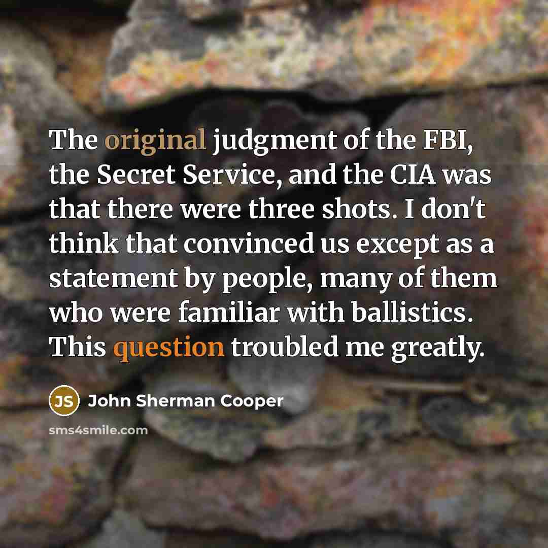“The original judgment of the FBI, the Secret Service, and the CIA was that there were three shots. I don't think that convinced us except as a statement by people, many of them who were familiar with ballistics. This question troubled me greatly.” quote by John Sherman Cooper