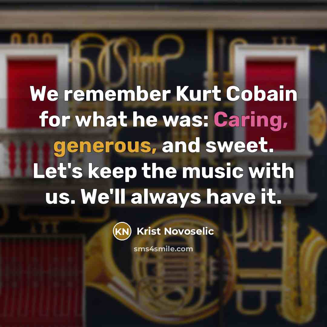 “We remember Kurt Cobain for what he was: Caring, generous, and sweet. Let's keep the music with us. We'll always have it.” quote by Krist Novoselic